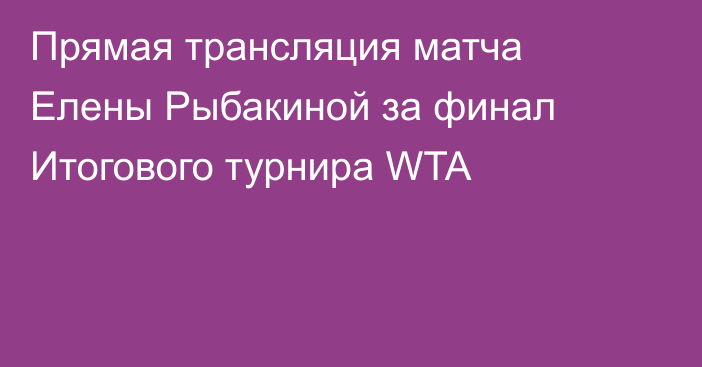 Прямая трансляция матча Елены Рыбакиной за финал Итогового турнира WTA