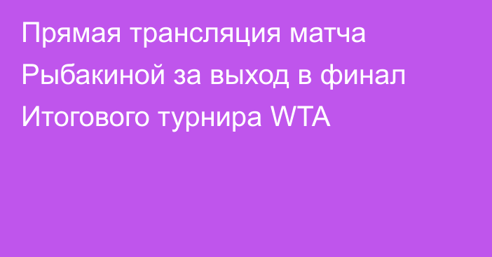 Прямая трансляция матча Рыбакиной за выход в финал Итогового турнира WTA