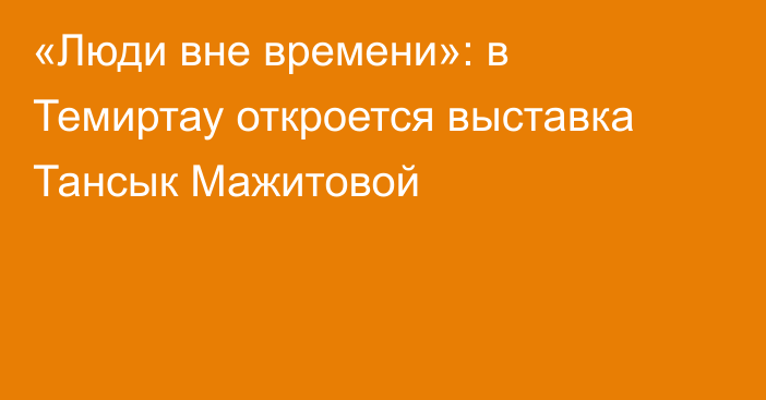 «Люди вне времени»: в Темиртау откроется выставка Тансык Мажитовой