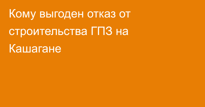 Кому выгоден отказ от строительства ГПЗ на Кашагане