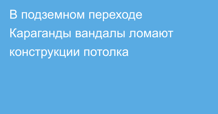В подземном переходе Караганды вандалы ломают конструкции потолка