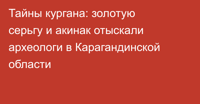 Тайны кургана: золотую серьгу и акинак отыскали археологи в Карагандинской области