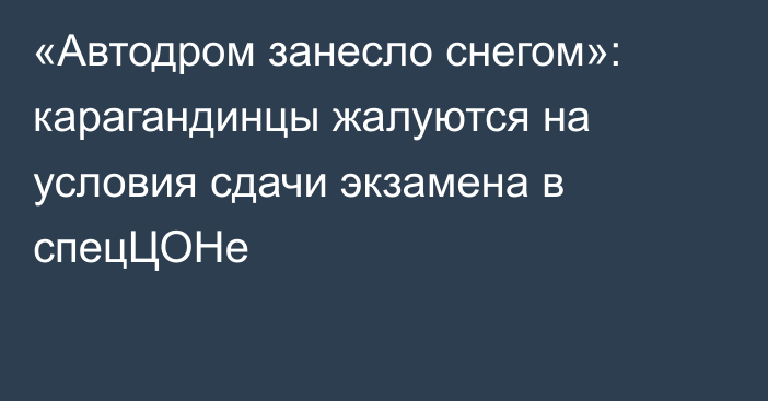 «Автодром занесло снегом»: карагандинцы жалуются на условия сдачи экзамена в спецЦОНе