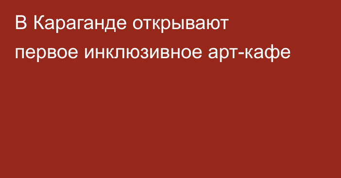 В Караганде открывают первое инклюзивное арт-кафе