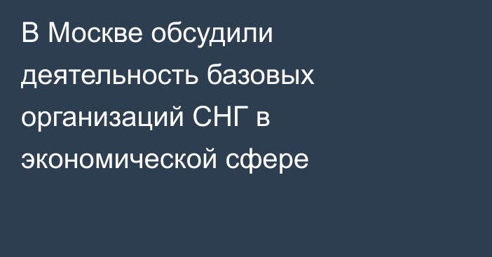 В Москве обсудили деятельность базовых организаций СНГ в экономической сфере
