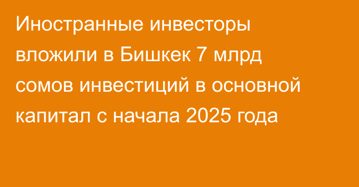 Иностранные инвесторы вложили в Бишкек 7 млрд сомов инвестиций в основной капитал с начала 2025 года