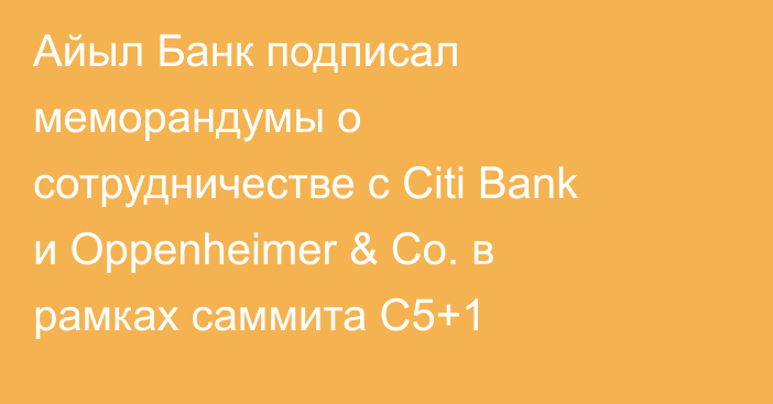 Айыл Банк подписал меморандумы о сотрудничестве с Citi Bank и Oppenheimer & Co. в рамках саммита C5+1