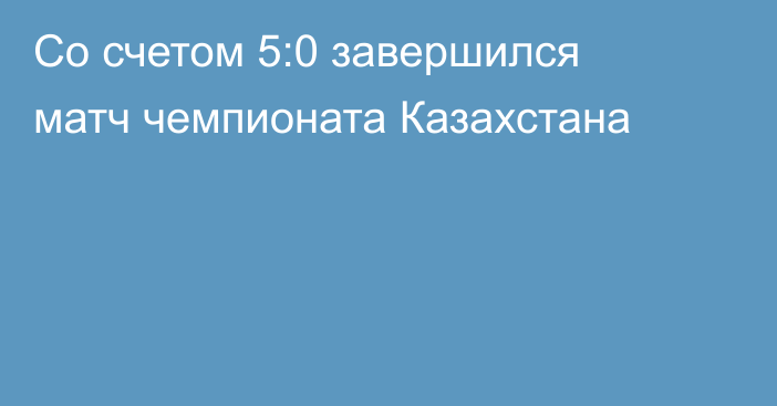 Со счетом 5:0 завершился матч чемпионата Казахстана