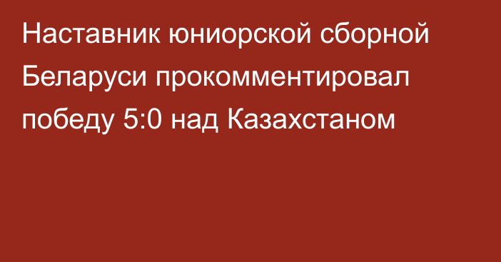 Наставник юниорской сборной Беларуси прокомментировал победу 5:0 над Казахстаном