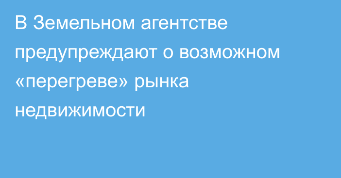 В Земельном агентстве предупреждают о возможном «перегреве» рынка недвижимости