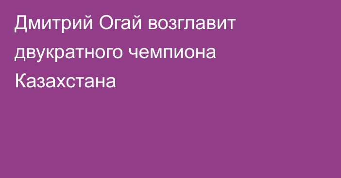 Дмитрий Огай возглавит двукратного чемпиона Казахстана