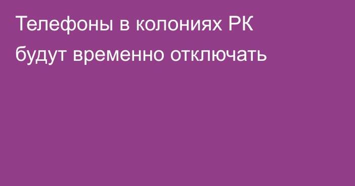 Телефоны в колониях РК будут временно отключать