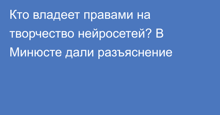 Кто владеет правами на творчество нейросетей? В Минюсте дали разъяснение