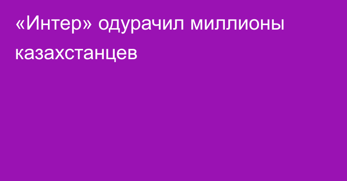 «Интер» одурачил миллионы казахстанцев