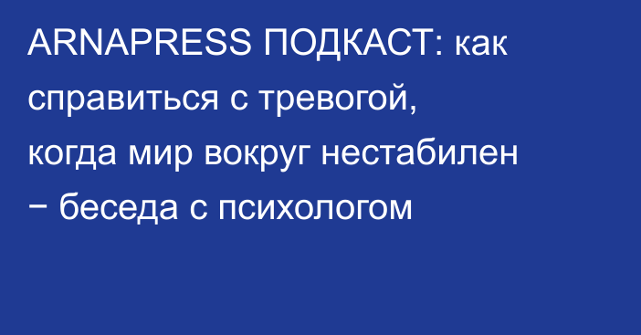 ARNAPRESS ПОДКАСТ: как справиться с тревогой, когда мир вокруг нестабилен − беседа с психологом