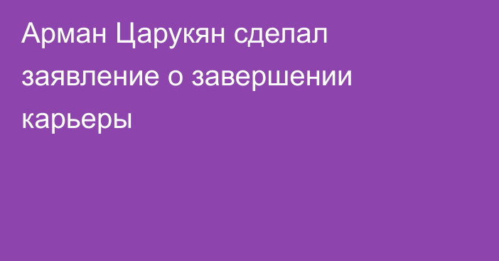 Арман Царукян сделал заявление о завершении карьеры