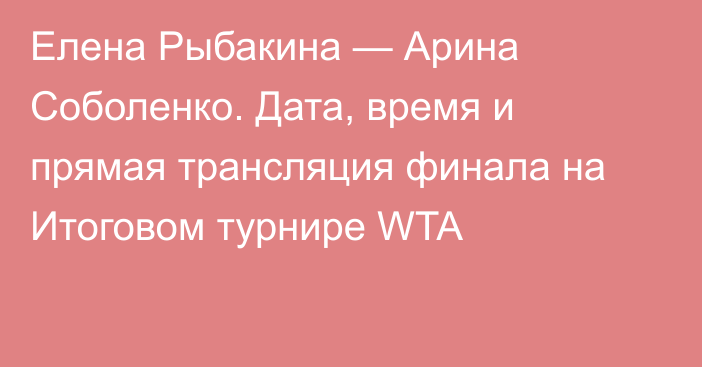 Елена Рыбакина — Арина Соболенко. Дата, время и прямая трансляция финала на Итоговом турнире WTA