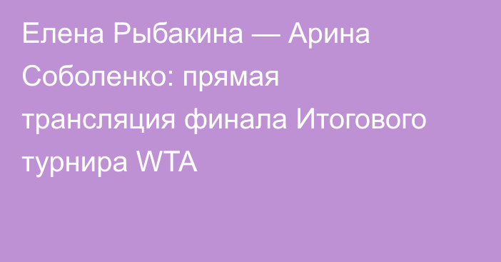 Елена Рыбакина — Арина Соболенко: прямая трансляция финала Итогового турнира WTA