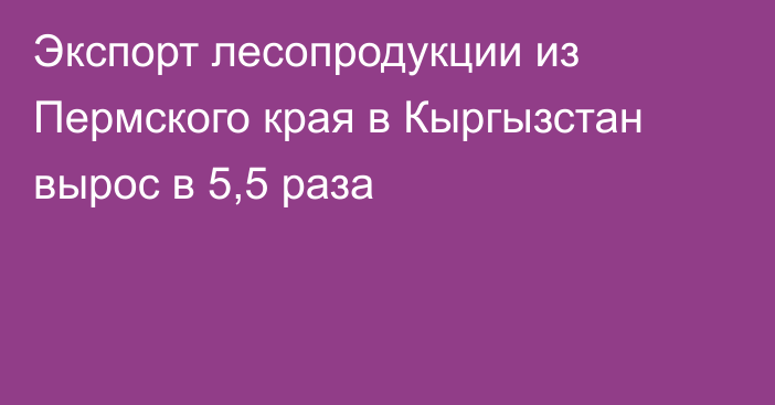 Экспорт лесопродукции из Пермского края в Кыргызстан вырос в 5,5 раза
