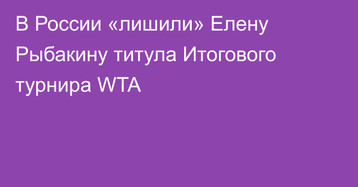 В России «лишили» Елену Рыбакину титула Итогового турнира WTA