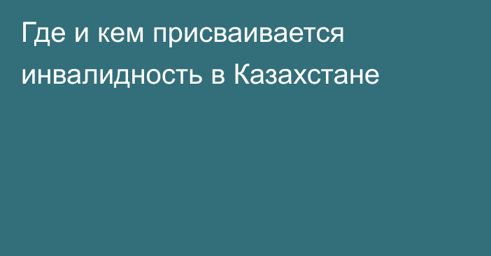 Где и кем присваивается инвалидность в Казахстане