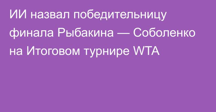ИИ назвал победительницу финала Рыбакина — Соболенко на Итоговом турнире WTA
