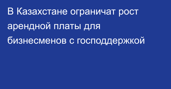 В Казахстане ограничат рост арендной платы для бизнесменов с господдержкой