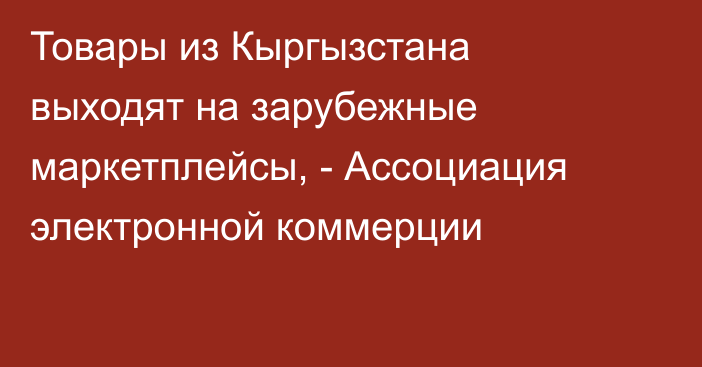 Товары из Кыргызстана выходят на зарубежные маркетплейсы, - Ассоциация электронной коммерции