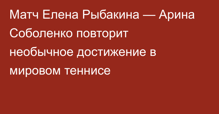 Матч Елена Рыбакина — Арина Соболенко повторит необычное достижение в мировом теннисе