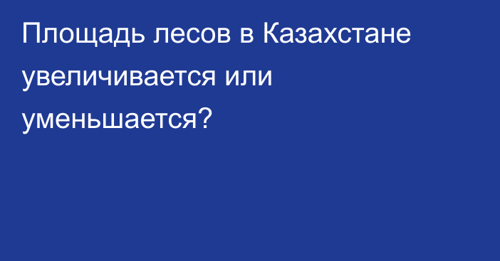 Площадь лесов в Казахстане увеличивается или уменьшается?