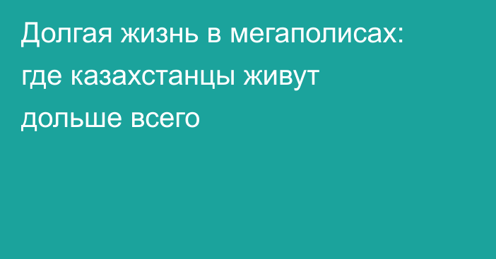 Долгая жизнь в мегаполисах: где казахстанцы живут дольше всего