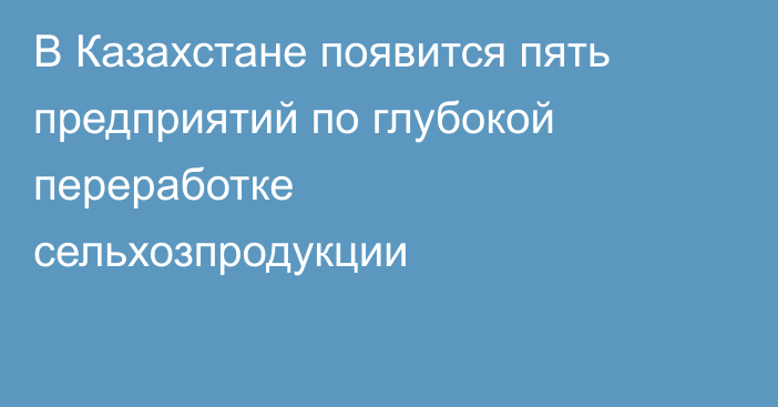 В Казахстане появится пять предприятий по глубокой переработке сельхозпродукции