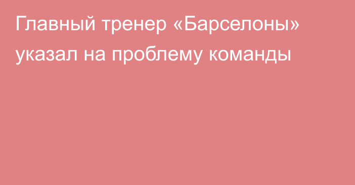 Главный тренер «Барселоны» указал на проблему команды