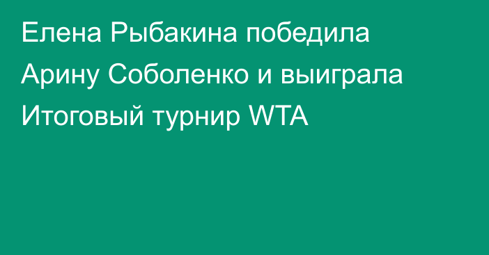 Елена Рыбакина победила Арину Соболенко и выиграла Итоговый турнир WTA