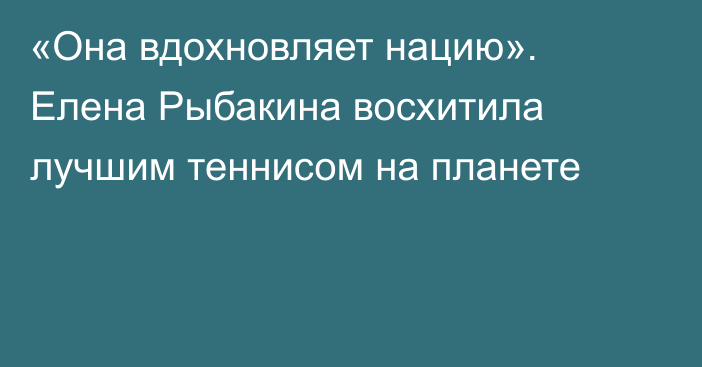 «Она вдохновляет нацию». Елена Рыбакина восхитила лучшим теннисом на планете