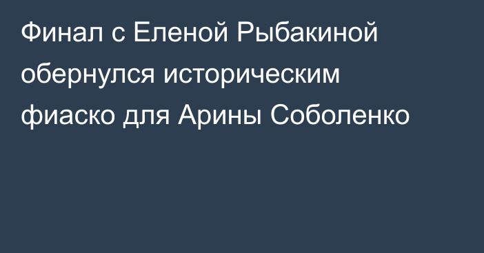 Финал с Еленой Рыбакиной обернулся историческим фиаско для Арины Соболенко