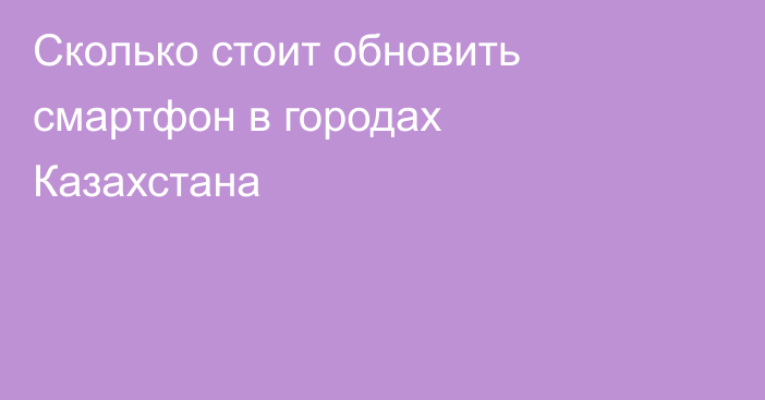 Сколько стоит обновить смартфон в городах Казахстана