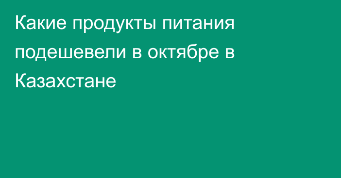 Какие продукты питания подешевели в октябре в Казахстане