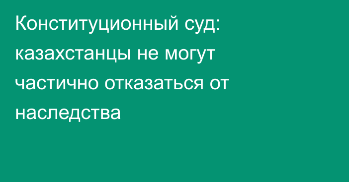Конституционный суд: казахстанцы не могут частично отказаться от наследства