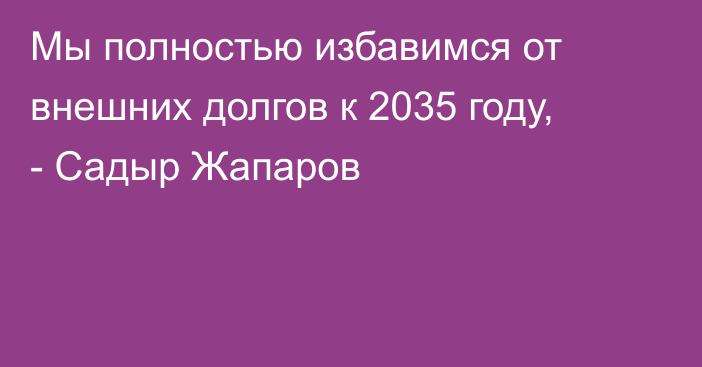 Мы полностью избавимся от внешних долгов к 2035 году, - Садыр Жапаров