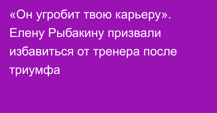 «Он угробит твою карьеру». Елену Рыбакину призвали избавиться от тренера после триумфа