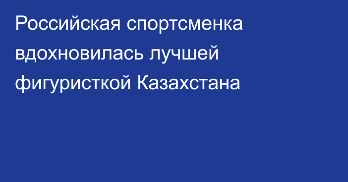 Российская спортсменка вдохновилась лучшей фигуристкой Казахстана