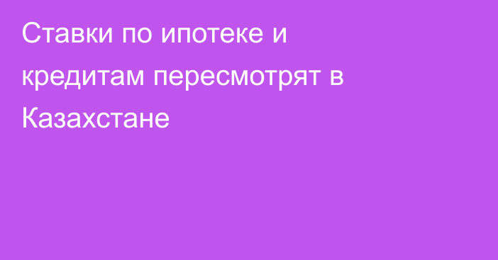 Ставки по ипотеке и кредитам пересмотрят в Казахстане