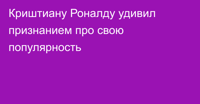 Криштиану Роналду удивил признанием про свою популярность