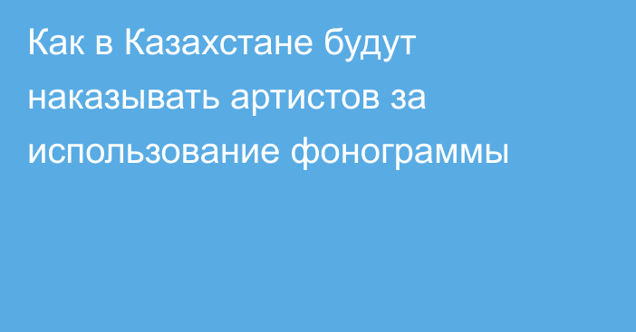 Как в Казахстане будут наказывать артистов за использование фонограммы