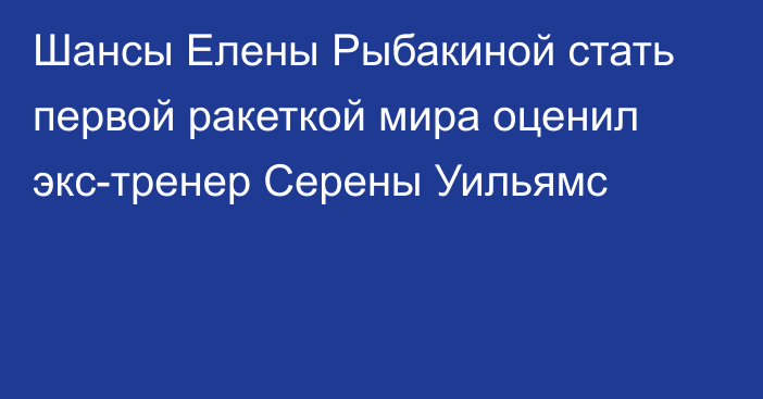 Шансы Елены Рыбакиной стать первой ракеткой мира оценил экс-тренер Серены Уильямс