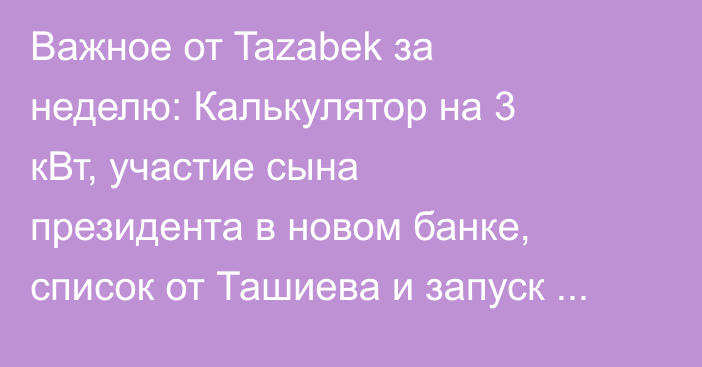Важное от Tazabek за неделю: Калькулятор на 3 кВт, участие сына президента в новом банке, список от Ташиева и запуск стейблкоина
