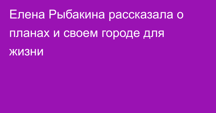 Елена Рыбакина рассказала о планах и своем городе для жизни