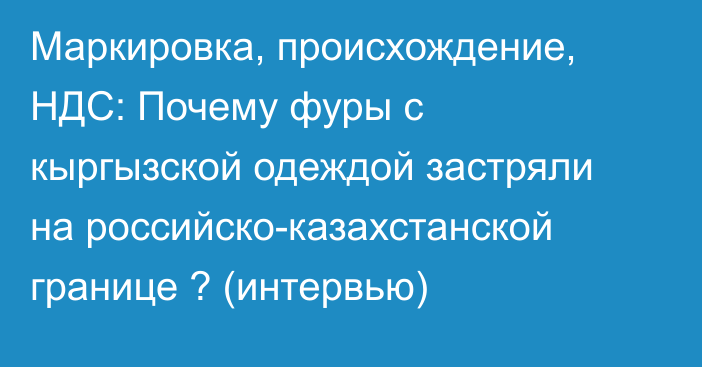Маркировка, происхождение, НДС: Почему фуры с кыргызской одеждой застряли на российско-казахстанской границе ? (интервью)