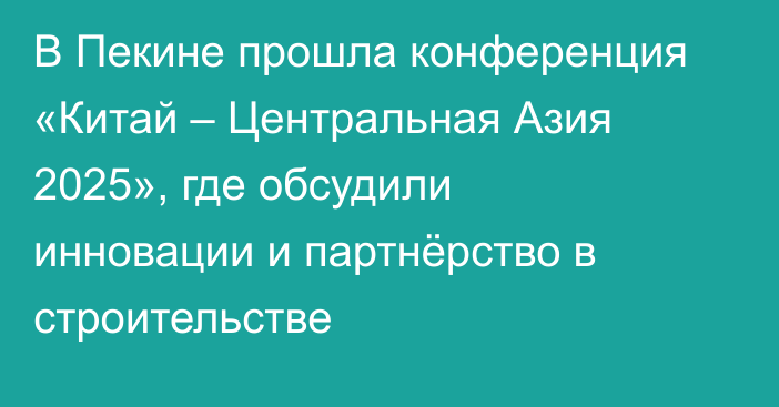 В Пекине прошла конференция «Китай – Центральная Азия 2025», где обсудили инновации и партнёрство в строительстве